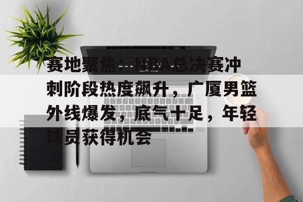 赛地聚焦：NBA总决赛冲刺阶段热度飙升，广厦男篮外线爆发，底气十足，年轻球员获得机会的简单介绍