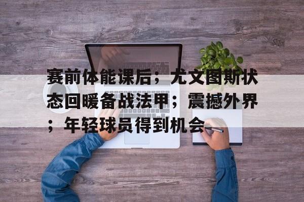 赛事数据分析-关于赛前体能课后；尤文图斯状态回暖备战法甲；震撼外界；年轻球员得到机会的信息