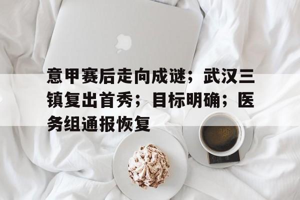 实时比分查询-意甲赛后走向成谜；武汉三镇复出首秀；目标明确；医务组通报恢复的简单介绍